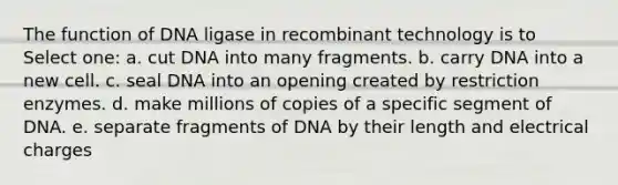 The function of DNA ligase in recombinant technology is to Select one: a. cut DNA into many fragments. b. carry DNA into a new cell. c. seal DNA into an opening created by restriction enzymes. d. make millions of copies of a specific segment of DNA. e. separate fragments of DNA by their length and electrical charges