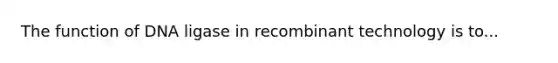 The function of DNA ligase in recombinant technology is to...