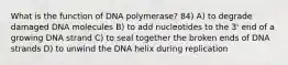 What is the function of DNA polymerase? 84) A) to degrade damaged DNA molecules B) to add nucleotides to the 3' end of a growing DNA strand C) to seal together the broken ends of DNA strands D) to unwind the DNA helix during replication