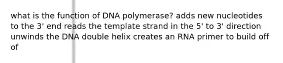 what is the function of DNA polymerase? adds new nucleotides to the 3' end reads the template strand in the 5' to 3' direction unwinds the DNA double helix creates an RNA primer to build off of