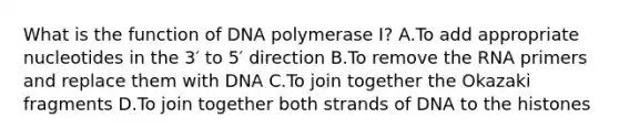 What is the function of DNA polymerase I? A.To add appropriate nucleotides in the 3′ to 5′ direction B.To remove the RNA primers and replace them with DNA C.To join together the Okazaki fragments D.To join together both strands of DNA to the histones