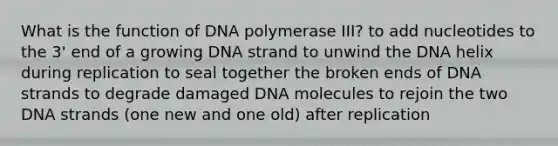 What is the function of DNA polymerase III? to add nucleotides to the 3' end of a growing DNA strand to unwind the DNA helix during replication to seal together the broken ends of DNA strands to degrade damaged DNA molecules to rejoin the two DNA strands (one new and one old) after replication