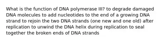 What is the function of DNA polymerase III? to degrade damaged DNA molecules to add nucleotides to the end of a growing DNA strand to rejoin the two DNA strands (one new and one old) after replication to unwind the DNA helix during replication to seal together the broken ends of DNA strands