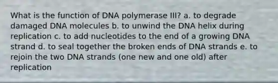 What is the function of DNA polymerase III? a. to degrade damaged DNA molecules b. to unwind the DNA helix during replication c. to add nucleotides to the end of a growing DNA strand d. to seal together the broken ends of DNA strands e. to rejoin the two DNA strands (one new and one old) after replication