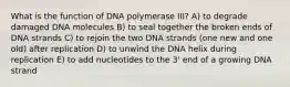 What is the function of DNA polymerase III? A) to degrade damaged DNA molecules B) to seal together the broken ends of DNA strands C) to rejoin the two DNA strands (one new and one old) after replication D) to unwind the DNA helix during replication E) to add nucleotides to the 3' end of a growing DNA strand