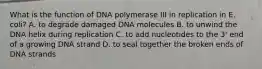 What is the function of DNA polymerase III in replication in E. coli? A. to degrade damaged DNA molecules B. to unwind the DNA helix during replication C. to add nucleotides to the 3' end of a growing DNA strand D. to seal together the broken ends of DNA strands