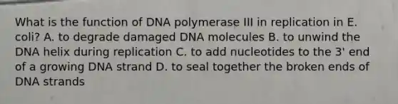 What is the function of DNA polymerase III in replication in E. coli? A. to degrade damaged DNA molecules B. to unwind the DNA helix during replication C. to add nucleotides to the 3' end of a growing DNA strand D. to seal together the broken ends of DNA strands