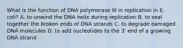 What is the function of DNA polymerase III in replication in E. coli? A. to unwind the DNA helix during replication B. to seal together the broken ends of DNA strands C. to degrade damaged DNA molecules D. to add nucleotides to the 3' end of a growing DNA strand