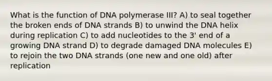 What is the function of DNA polymerase III? A) to seal together the broken ends of DNA strands B) to unwind the DNA helix during replication C) to add nucleotides to the 3' end of a growing DNA strand D) to degrade damaged DNA molecules E) to rejoin the two DNA strands (one new and one old) after replication