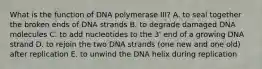 What is the function of DNA polymerase III? A. to seal together the broken ends of DNA strands B. to degrade damaged DNA molecules C. to add nucleotides to the 3' end of a growing DNA strand D. to rejoin the two DNA strands (one new and one old) after replication E. to unwind the DNA helix during replication