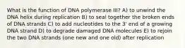 What is the function of DNA polymerase III? A) to unwind the DNA helix during replication B) to seal together the broken ends of DNA strands C) to add nucleotides to the 3' end of a growing DNA strand D) to degrade damaged DNA molecules E) to rejoin the two DNA strands (one new and one old) after replication