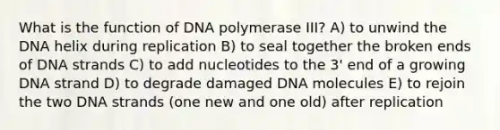 What is the function of DNA polymerase III? A) to unwind the DNA helix during replication B) to seal together the broken ends of DNA strands C) to add nucleotides to the 3' end of a growing DNA strand D) to degrade damaged DNA molecules E) to rejoin the two DNA strands (one new and one old) after replication