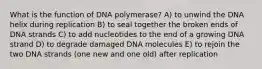 What is the function of DNA polymerase? A) to unwind the DNA helix during replication B) to seal together the broken ends of DNA strands C) to add nucleotides to the end of a growing DNA strand D) to degrade damaged DNA molecules E) to rejoin the two DNA strands (one new and one old) after replication