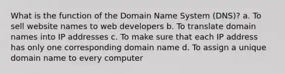 What is the function of the Domain Name System (DNS)? a. To sell website names to web developers b. To translate domain names into IP addresses c. To make sure that each IP address has only one corresponding domain name d. To assign a unique domain name to every computer