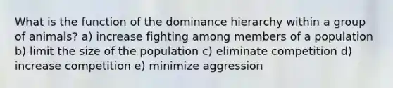 What is the function of the dominance hierarchy within a group of animals? a) increase fighting among members of a population b) limit the size of the population c) eliminate competition d) increase competition e) minimize aggression