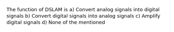 The function of DSLAM is a) Convert analog signals into digital signals b) Convert digital signals into analog signals c) Amplify digital signals d) None of the mentioned