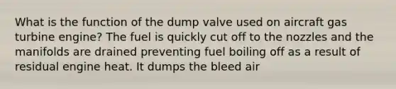 What is the function of the dump valve used on aircraft gas turbine engine? The fuel is quickly cut off to the nozzles and the manifolds are drained preventing fuel boiling off as a result of residual engine heat. It dumps the bleed air