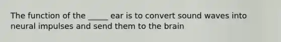 The function of the _____ ear is to convert sound waves into neural impulses and send them to the brain