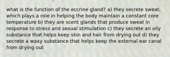 what is the function of the eccrine gland? a) they secrete sweat, which plays a role in helping the body maintain a constant core temperature b) they are scent glands that produce sweat in response to stress and sexual stimulation c) they secrete an oily substance that helps keep skin and hair from drying out d) they secrete a waxy substance that helps keep the external ear canal from drying out