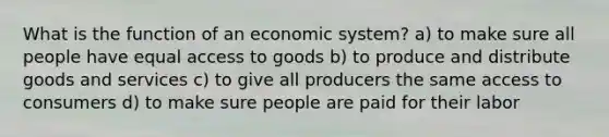 What is the function of an economic system? a) to make sure all people have equal access to goods b) to produce and distribute goods and services c) to give all producers the same access to consumers d) to make sure people are paid for their labor