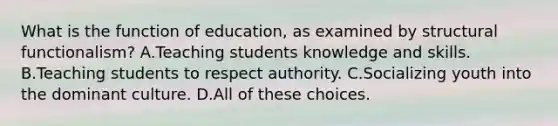 What is the function of education, as examined by structural functionalism? A.Teaching students knowledge and skills. B.Teaching students to respect authority. C.Socializing youth into the dominant culture. D.All of these choices.