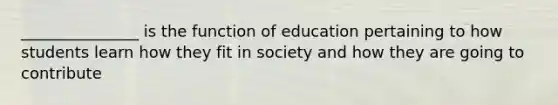 _______________ is the function of education pertaining to how students learn how they fit in society and how they are going to contribute