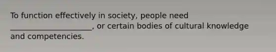 To function effectively in society, people need _____________________, or certain bodies of cultural knowledge and competencies.