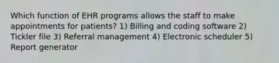 Which function of EHR programs allows the staff to make appointments for patients? 1) Billing and coding software 2) Tickler file 3) Referral management 4) Electronic scheduler 5) Report generator