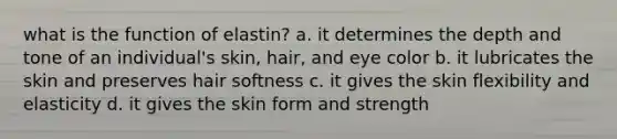 what is the function of elastin? a. it determines the depth and tone of an individual's skin, hair, and eye color b. it lubricates the skin and preserves hair softness c. it gives the skin flexibility and elasticity d. it gives the skin form and strength