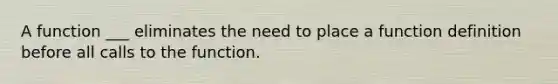 A function ___ eliminates the need to place a function definition before all calls to the function.