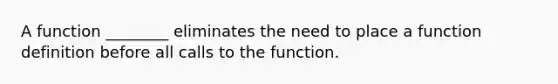 A function ________ eliminates the need to place a function definition before all calls to the function.