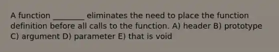 A function ________ eliminates the need to place the function definition before all calls to the function. A) header B) prototype C) argument D) parameter E) that is void