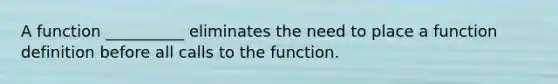 A function __________ eliminates the need to place a function definition before all calls to the function.