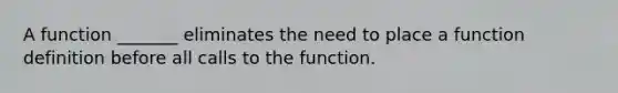 A function _______ eliminates the need to place a function definition before all calls to the function.