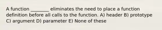 A function ________ eliminates the need to place a function definition before all calls to the function. A) header B) prototype C) argument D) parameter E) None of these