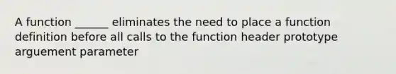 A function ______ eliminates the need to place a function definition before all calls to the function header prototype arguement parameter