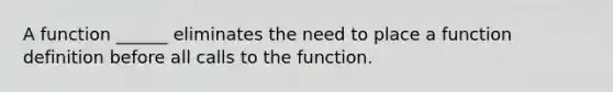 A function ______ eliminates the need to place a function definition before all calls to the function.