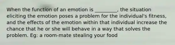 When the function of an emotion is _________, the situation eliciting the emotion poses a problem for the individual's fitness, and the effects of the emotion within that individual increase the chance that he or she will behave in a way that solves the problem. Eg: a room-mate stealing your food