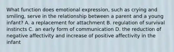 What function does emotional expression, such as crying and smiling, serve in the relationship between a parent and a young infant? A. a replacement for attachment B. regulation of survival instincts C. an early form of communication D. the reduction of negative affectivity and increase of positive affectivity in the infant