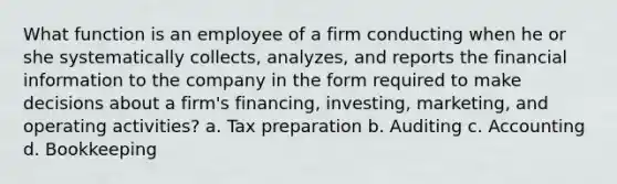 What function is an employee of a firm conducting when he or she systematically collects, analyzes, and reports the financial information to the company in the form required to make decisions about a firm's financing, investing, marketing, and operating activities? a. Tax preparation b. Auditing c. Accounting d. Bookkeeping