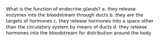 What is the function of endocrine glands? a. they release enzymes into the bloodstream through ducts b. they are the targets of hormones c. they release hormones into a space other than the circulatory system by means of ducts d. they release hormones into the bloodstream for distribution around the body