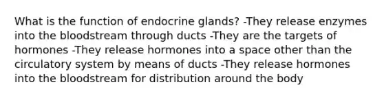 What is the function of endocrine glands? -They release enzymes into the bloodstream through ducts -They are the targets of hormones -They release hormones into a space other than the circulatory system by means of ducts -They release hormones into the bloodstream for distribution around the body