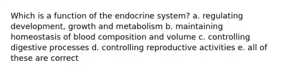 Which is a function of the endocrine system? a. regulating development, growth and metabolism b. maintaining homeostasis of blood composition and volume c. controlling digestive processes d. controlling reproductive activities e. all of these are correct