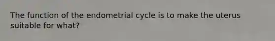 The function of the endometrial cycle is to make the uterus suitable for what?