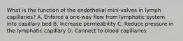 What is the function of the endothelial mini-valves in lymph capillaries? A. Enforce a one-way flow from lymphatic system into capillary bed B. Increase permeability C. Reduce pressure in the lymphatic capillary D. Connect to blood capillaries