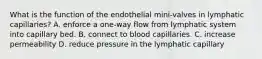 What is the function of the endothelial mini-valves in lymphatic capillaries? A. enforce a one-way flow from lymphatic system into capillary bed. B. connect to blood capillaries. C. increase permeability D. reduce pressure in the lymphatic capillary