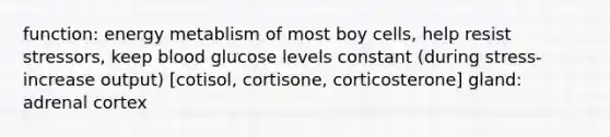 function: energy metablism of most boy cells, help resist stressors, keep blood glucose levels constant (during stress- increase output) [cotisol, cortisone, corticosterone] gland: adrenal cortex