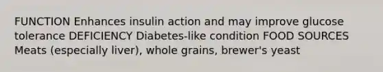 FUNCTION Enhances insulin action and may improve glucose tolerance DEFICIENCY Diabetes-like condition FOOD SOURCES Meats (especially liver), whole grains, brewer's yeast