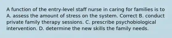 A function of the entry-level staff nurse in caring for families is to A. assess the amount of stress on the system. Correct B. conduct private family therapy sessions. C. prescribe psychobiological intervention. D. determine the new skills the family needs.