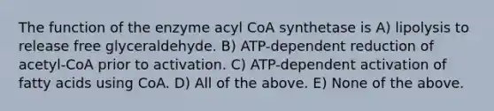 The function of the enzyme acyl CoA synthetase is A) lipolysis to release free glyceraldehyde. B) ATP-dependent reduction of acetyl-CoA prior to activation. C) ATP-dependent activation of fatty acids using CoA. D) All of the above. E) None of the above.